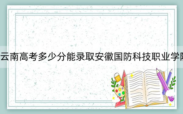 云南高考多少分能录取安徽国防科技职业学院？附2022-2024年最低录取分数线