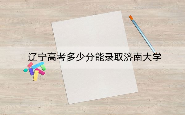 辽宁高考多少分能录取济南大学？2024年历史类532分 物理类录取分469分