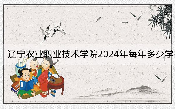 辽宁农业职业技术学院2024年每年多少学费？每年最低4000元最高5000元（供辽宁考生参考）