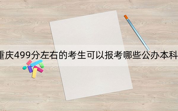 重庆499分左右的考生可以报考哪些公办本科大学？（附带近三年高考大学录取名单）
