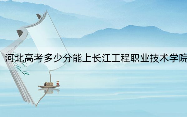 河北高考多少分能上长江工程职业技术学院？附2022-2024年最低录取分数线