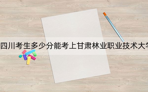四川考生多少分能考上甘肃林业职业技术大学？附2022-2024年院校投档线
