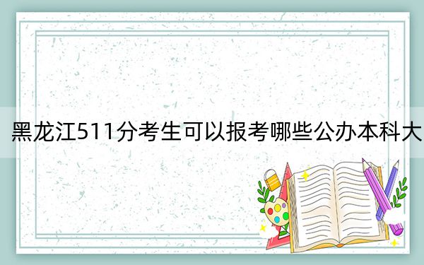 黑龙江511分考生可以报考哪些公办本科大学？（附带2022-2024年511左右大学名单）