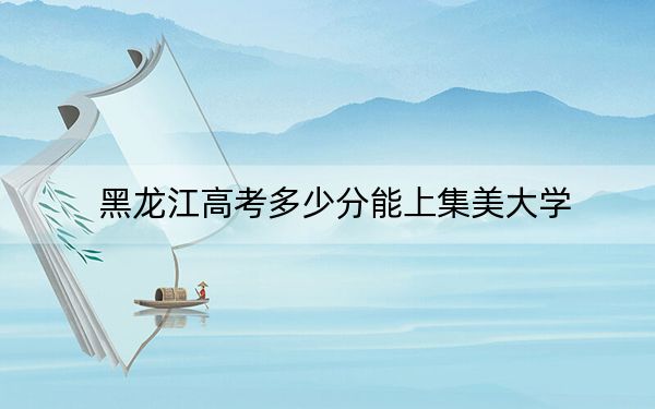 黑龙江高考多少分能上集美大学？2024年历史类录取分518分 物理类投档线499分