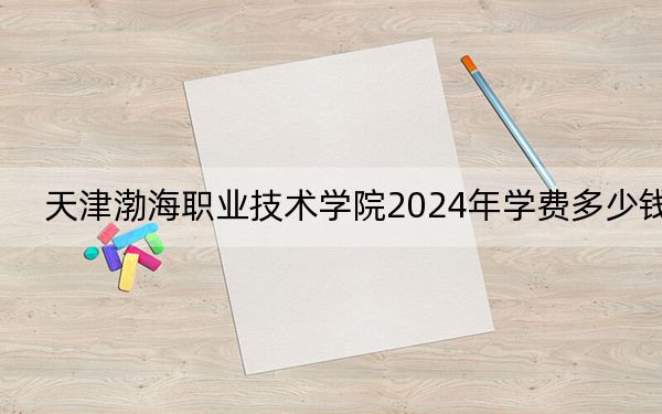 天津渤海职业技术学院2024年学费多少钱？每年5000元到5500元（各专业收费标准）