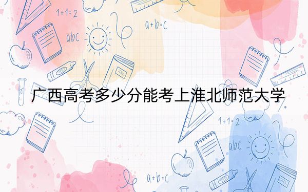 广西高考多少分能考上淮北师范大学？2024年历史类录取分529分 物理类492分