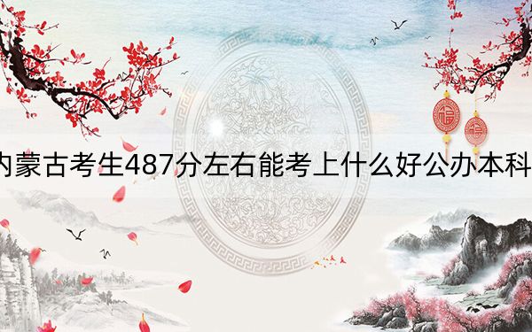 内蒙古考生487分左右能考上什么好公办本科大学？（供2025年考生参考）