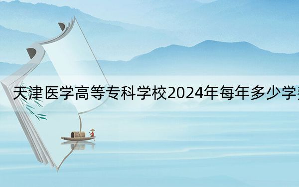 天津医学高等专科学校2024年每年多少学费？每年5000元到5500元（供吉林考生参考）