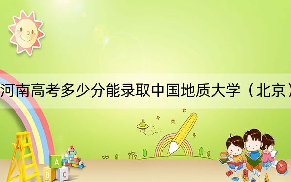 河南高考多少分能录取中国地质大学（北京）？2024年文科录取分582分 理科投档线592分