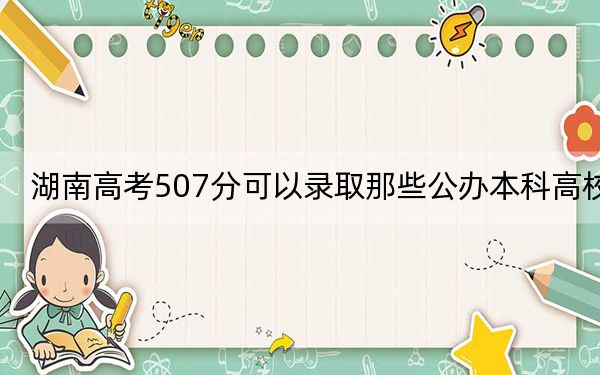 湖南高考507分可以录取那些公办本科高校？ 2024年一共70所大学录取