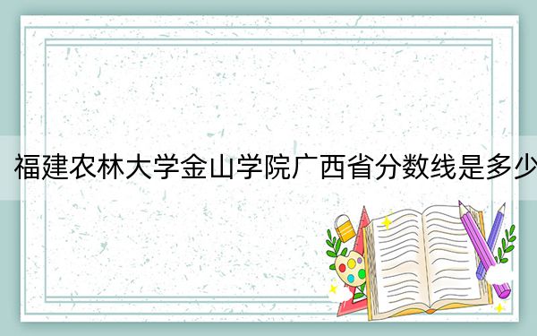福建农林大学金山学院广西省分数线是多少？2025年广西考生参考
