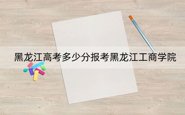 黑龙江高考多少分报考黑龙江工商学院？附2022-2024年最低录取分数线