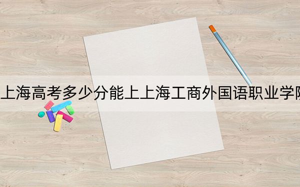 上海高考多少分能上上海工商外国语职业学院？2024年综合100分