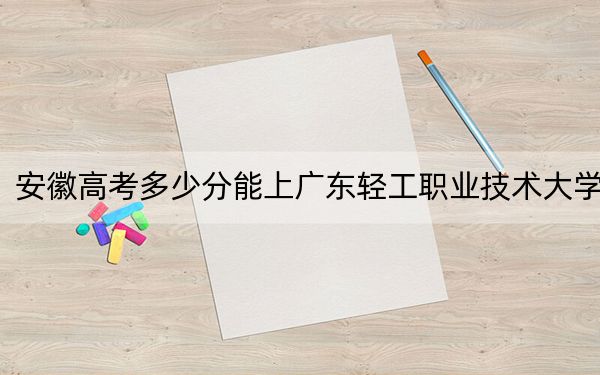 安徽高考多少分能上广东轻工职业技术大学？2024年历史类最低446分 物理类录取分452分