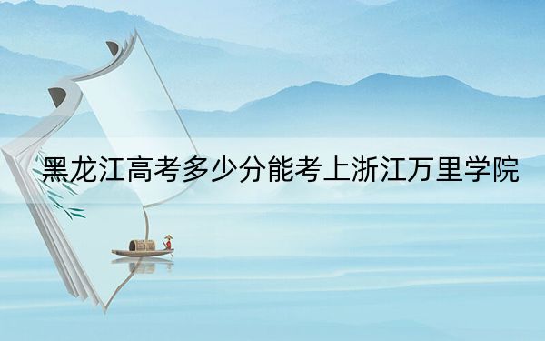 黑龙江高考多少分能考上浙江万里学院？2024年历史类487分 物理类480分