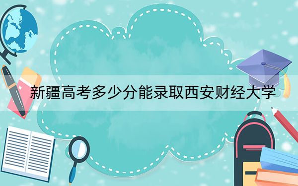 新疆高考多少分能录取西安财经大学？附2022-2024年最低录取分数线