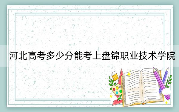 河北高考多少分能考上盘锦职业技术学院？2024年历史类录取分370分 物理类最低399分