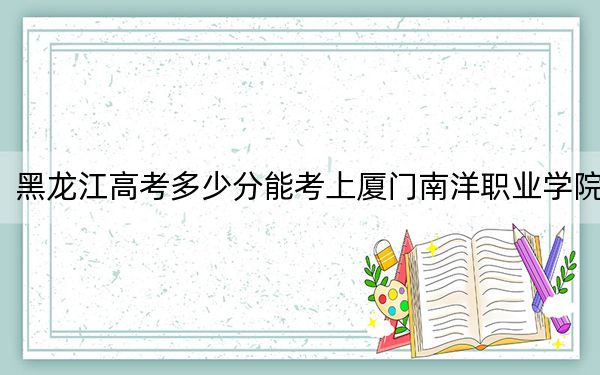 黑龙江高考多少分能考上厦门南洋职业学院？附2022-2024年最低录取分数线