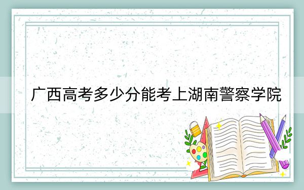 广西高考多少分能考上湖南警察学院？2024年历史类最低504分 物理类录取分463分