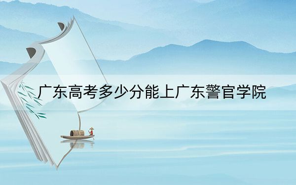 广东高考多少分能上广东警官学院？附2022-2024年最低录取分数线