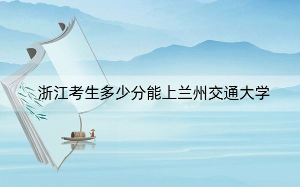 浙江考生多少分能上兰州交通大学？附带近三年最低录取分数线