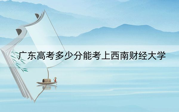 广东高考多少分能考上西南财经大学？2024年历史类580分 物理类578分