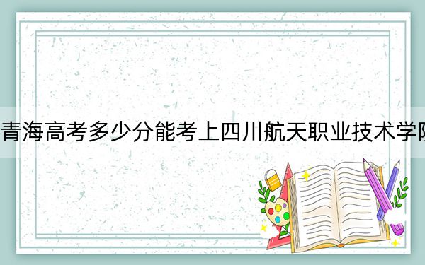 青海高考多少分能考上四川航天职业技术学院？附2022-2024年最低录取分数线