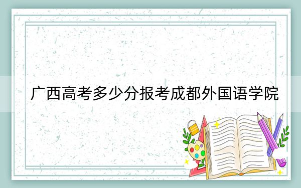 广西高考多少分报考成都外国语学院？2024年历史类401分 物理类录取分403分