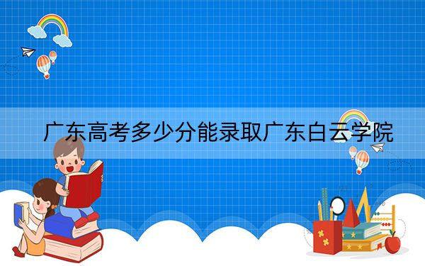 广东高考多少分能录取广东白云学院？附2022-2024年最低录取分数线