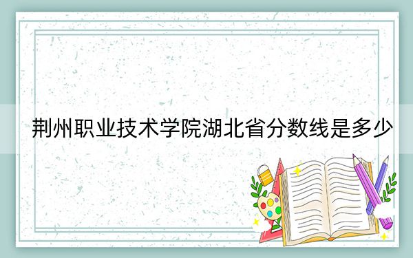 荆州职业技术学院湖北省分数线是多少？2025年湖北考生参考