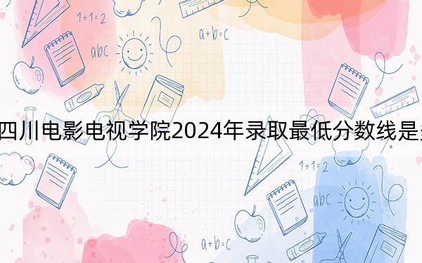 四川电影电视学院2024年录取最低分数线是多少？辽宁考生2025年参考