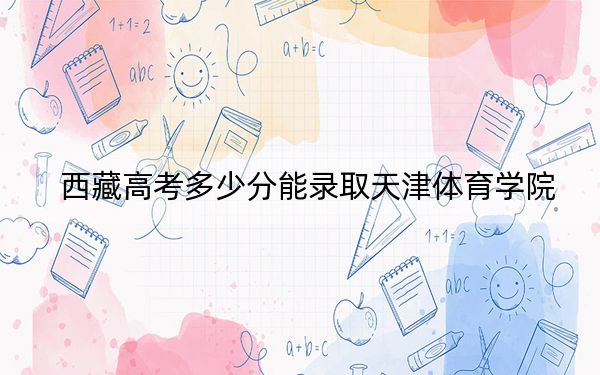 西藏高考多少分能录取天津体育学院？2024年录取分分