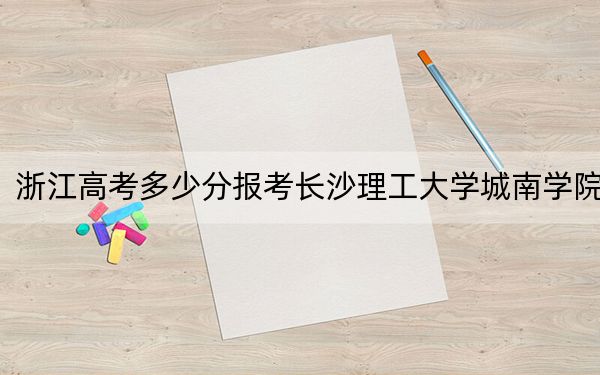 浙江高考多少分报考长沙理工大学城南学院？2024年综合最低478分