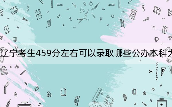 辽宁考生459分左右可以录取哪些公办本科大学？ 2024年一共56所大学录取