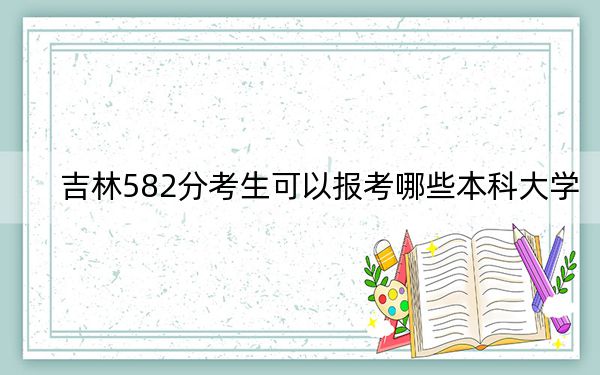 吉林582分考生可以报考哪些本科大学？（附带近三年582分大学录取名单）