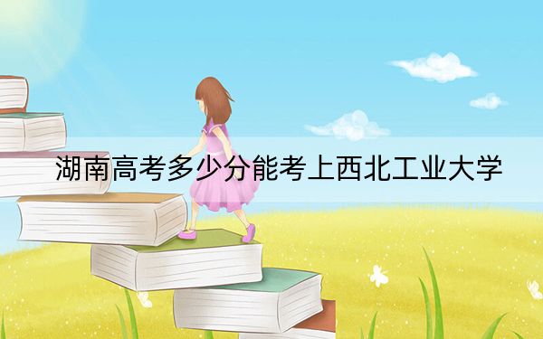 湖南高考多少分能考上西北工业大学？附2022-2024年最低录取分数线
