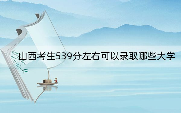 山西考生539分左右可以录取哪些大学？（供2025年考生参考）