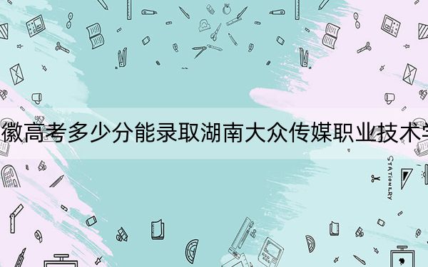 安徽高考多少分能录取湖南大众传媒职业技术学院？2024年历史类最低425分 物理类投档线436分