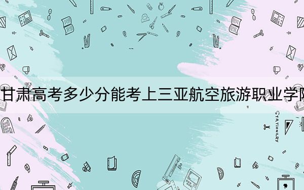 甘肃高考多少分能考上三亚航空旅游职业学院？2024年历史类228分 物理类投档线203分