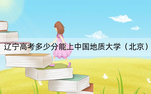 辽宁高考多少分能上中国地质大学（北京）？附2022-2024年最低录取分数线
