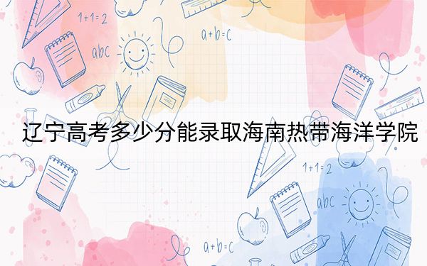 辽宁高考多少分能录取海南热带海洋学院？2024年历史类投档线451分 物理类最低453分