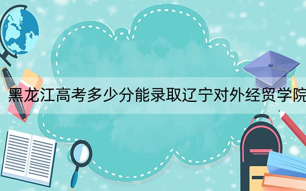 黑龙江高考多少分能录取辽宁对外经贸学院？2024年历史类录取分410分 物理类最低360分