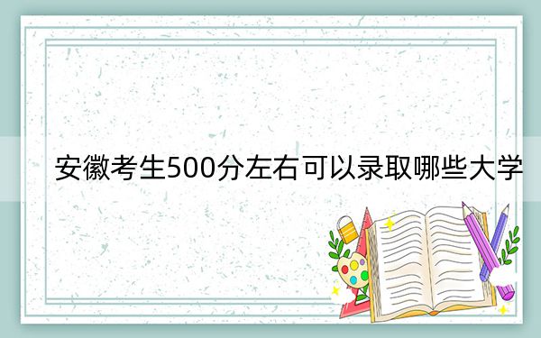 安徽考生500分左右可以录取哪些大学？（附带2022-2024年500左右大学名单）