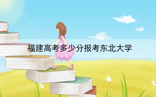 福建高考多少分报考东北大学？2024年历史类录取分591分 物理类投档线621分