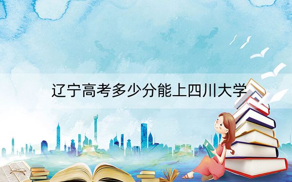 辽宁高考多少分能上四川大学？2024年历史类最低622分 物理类633分