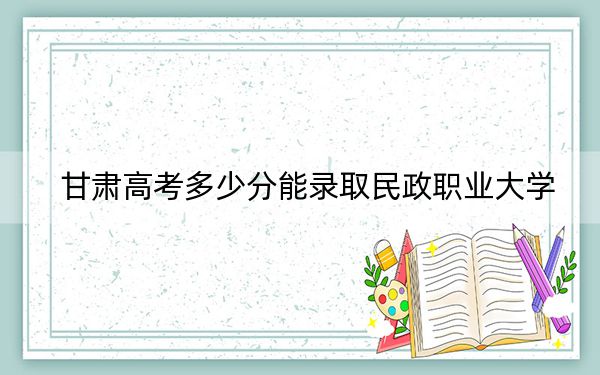 甘肃高考多少分能录取民政职业大学？附2022-2024年最低录取分数线