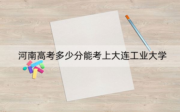 河南高考多少分能考上大连工业大学？附2022-2024年最低录取分数线