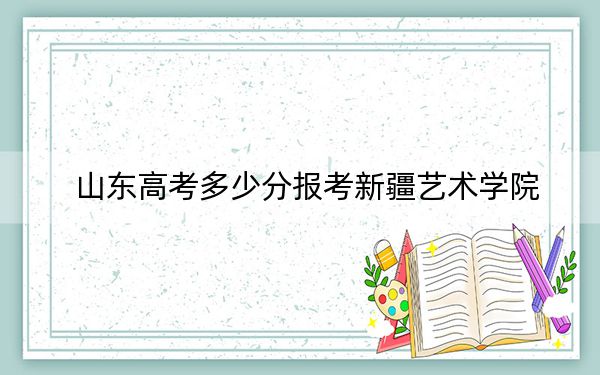 山东高考多少分报考新疆艺术学院？附2022-2024年最低录取分数线