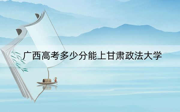 广西高考多少分能上甘肃政法大学？2024年历史类最低527分 物理类录取分524分