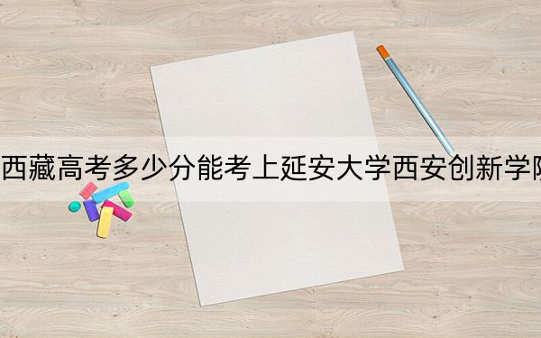 西藏高考多少分能考上延安大学西安创新学院？2024年投档线分
